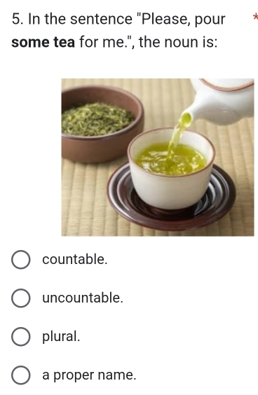 In the sentence "Please, pour *
some tea for me.", the noun is:
countable.
uncountable.
plural.
a proper name.