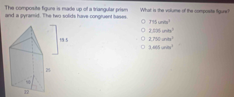 The composite figure is made up of a triangular prism What is the volume of the composite figure?
and a pyramid. The two solids have congruent bases.
715units^3
2,035units^3
2,750units^3
3,465units^3