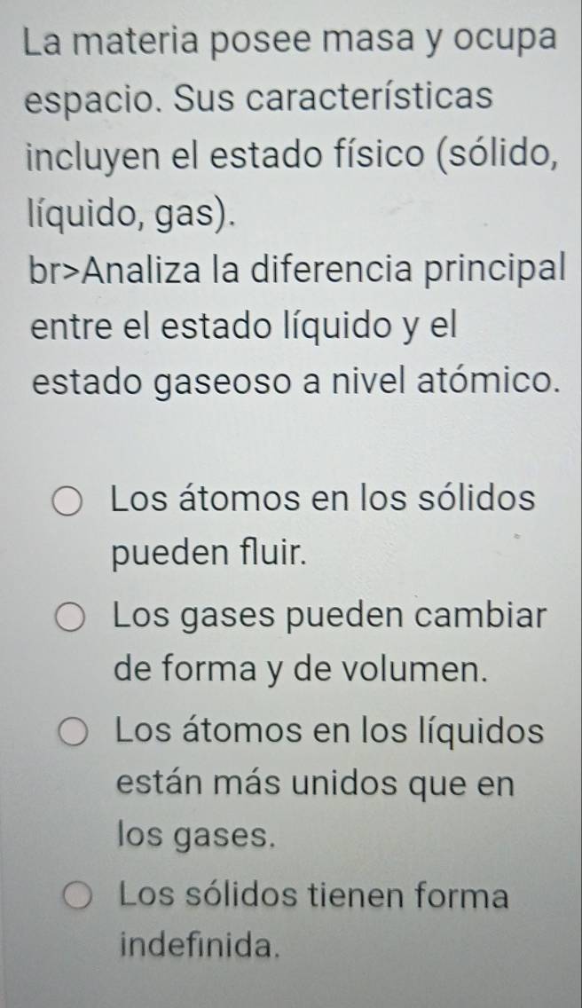 La materia posee masa y ocupa
espacio. Sus características
incluyen el estado físico (sólido,
líquido, gas).
br>Analiza la diferencia principal
entre el estado líquido y el
estado gaseoso a nivel atómico.
Los átomos en los sólidos
pueden fluir.
Los gases pueden cambiar
de forma y de volumen.
Los átomos en los líquidos
están más unidos que en
los gases.
Los sólidos tienen forma
indefinida.