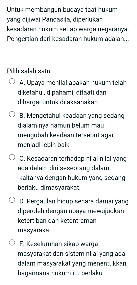 Untuk membangun budaya taat hukum
yang dijiwai Pancasila, diperlukan
kesadaran hukum setiap warga negaranya.
Pengertian dari kesadaran hukum adalah...
Pilih salah satu:
A. Upaya menilai apakah hukum telah
diketahui, dipahami, ditaati dan
dihargai untuk dilaksanakan
B. Mengetahui keadaan yang sedang
dialaminya namun belum mau
mengubah keadaan tersebut agar
menjadi lebih baik
C. Kesadaran terhadap nilai-nilai yang
ada dalam diri seseorang dalam
kaitanya dengan hukum yang sedang
berlaku dimasyarakat.
D. Pergaulan hidup secara damai yang
diperoleh dengan upaya mewujudkan
ketertiban dan ketentraman
masyarakat
E. Keseluruhan sikap warga
masyarakat dan sistem nilai yang ada
dalam masyarakat yang menentukkan
bagaimana hukum itu berlaku