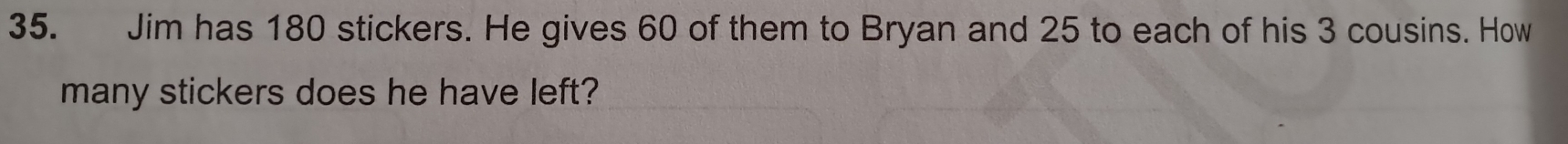 Jim has 180 stickers. He gives 60 of them to Bryan and 25 to each of his 3 cousins. How 
many stickers does he have left?