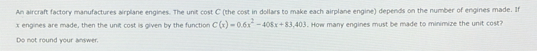 An aircraft factory manufactures airplane engines. The unit cost C (the cost in dollars to make each airplane engine) depends on the number of engines made. If
x engines are made, then the unit cost is given by the function C(x)=0.6x^2-408x+83.403. How many engines must be made to minimize the unit cost? 
Do not round your answer.