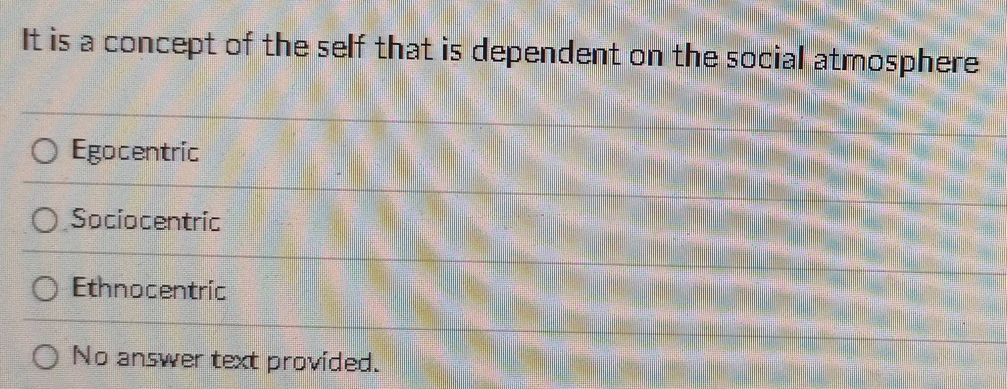 It is a concept of the self that is dependent on the social atmosphere
Egocentric
Sociocentric
Ethnocentric
No answer text provided.