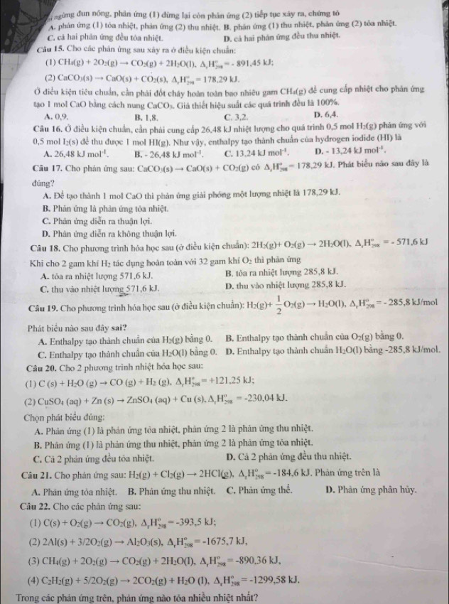 ngừng đun nóng, phản ứng (1) đừng lại còn phân ứng (2) tiếp tục xây ra, chứng tỏ
A. phản ứng (1) tòa nhiệt, phản ứng (2) thu nhiệt. B. phân ứng (1) thu nhiệt, phản ứng (2) tỏa nhiệt.
C. cả hai phân ứng đều tòa nhiệt. D. cả hai phản ứng đều thu nhiệt.
Câu 15. Cho các phản ứng sau xây ra ở điều kiện chuẩn:
(1) CH_4(g)+2O_2(g)to CO_2(g)+2H_2O(l),△ ,H_(200)°=-891.45kJ;
(2) CaCO_3(s)to CaO(s)+CO_2(s),△ _‘H_9^circ =178.29kJ.
Ở điều kiện tiêu chuẩn, cần phải đốt chây hoàn toàn bao nhiêu gam CH_4(g) đề cung cấp nhiệt cho phán ứng
tạo 1 mol CaO bằng cách nung CaCO_3. Giả thiết hiệu suất các quá trình đều là 100%.
A. 0,9, B. 1,8. C. 3,2. D. 6,4.
Câu 16. Ở điều kiện chuẩn, cần phải cung cấp 26,48 kJ nhiệt lượng cho quá trinh 0,5 mol H₂(g) phán ứng với
0,5 mol I_2(s) để thu được 1 mol HI(g). Như vậy, enthalpy tạo thành chuẩn của hydrogen iodide (HI) là
A. 26.48kJmol^(-1). B. -26.48kJmol^(-1). C. 13.24kJmol^(-1). D. -13.24kJmol^(-1).
Câu 17. Cho phản ứng sau: CaCO_3(s)to CaO(s)+CO_2(g) có △ _rH_(208)°=178,29kJ. Phát biểu năo sau đây là
dúng?
A. Để tạo thành 1 mol CaO thì phản ứng giải phóng một lượng nhiệt là 178,29 kJ.
B. Phản ứng là phản ứng tỏa nhiệt.
C. Phản ứng diễn ra thuận lợi.
D. Phản ứng diễn ra không thuận lợi.
Câu 18. Cho phương trình hóa học sau (ở điều kiện chuẩn): 2H_2(g)+O_2(g)to 2H_2O(l),△ _rH_(298)°=-571.6kJ
Khi cho 2 gam khí H_2 tác dụng hoàn toàn với 32 gam khí O_2 thì phản ứng
A. tôa ra nhiệt lượng 571,6 kJ. B. tòa ra nhiệt lượng 285,8 kJ.
C. thu vào nhiệt lượng 571,6 kJ. D. thu vào nhiệt lượng 285,8 kJ.
Câu 19. Cho phương trình hóa học sau (ở điều kiện chuẩn): H_2(g)+ 1/2 O_2(g)to H_2O(l),△ _rH_(2m)°=-285,8kJ/mol
Phát biểu nào sau đây sai?
A. Enthalpy tạo thành chuẩn của H_2(g) bằng 0. B. Enthalpy tạo thành chuẩn của O_2(g) bằng 0.
C. Enthalpy tạo thành chuẩn của H_2O(l) bằng 0. D. Enthalpy tạo thành chuẩn H_2O(l) bằng -285,8 kJ/mol.
Câu 20. Cho 2 phương trình nhiệt hỏa học sau:
(1) C(s)+H_2O(g)to CO(g)+H_2 (g). △ _rH_(208)°=+121.25kJ;
(2) CuSO_4(aq)+Zn(s)to ZnSO_4(aq)+Cu(s),△ _rH_(298)^o=-230,04kJ.
Chọn phát biểu đúng:
A. Phản ứng (1) là phản ứng tỏa nhiệt, phản ứng 2 là phản ứng thu nhiệt.
B. Phân ứng (1) là phản ứng thu nhiệt, phản ứng 2 là phản ứng tỏa nhiệt,
C. Cả 2 phản ứng đều tỏa nhiệt. D. Cả 2 phản ứng đều thu nhiệt.
Câu 21. Cho phản ứng sau: H_2(g)+Cl_2(g)to 2HCl(g),△ _rH_(298)°=-184.6kJ , Phản ứng trên là
A. Phản ứng tỏa nhiệt.  B. Phân ứng thu nhiệt. C. Phản ứng thể. D. Phân ứng phân hủy.
Câu 22. Cho các phân ứng sau:
(1) C(s)+O_2(g)to CO_2(g),△ _xH_(20g)°=-393.5kJ;
(2) 2Al(s)+3/2O_2(g)to Al_2O_3(s),△ _rH_(298)°=-1675,7kJ,
(3) CH_4(g)+2O_2(g)to CO_2(g)+2H_2O(l),△ _rH_(298)°=-890.36kJ,
(4) C_2H_2(g)+5/2O_2(g)to 2CO_2(g)+H_2O(l),△ _rH_(298)°=-1299,58kJ.
Trong các phản ứng trên, phản ứng nào tõa nhiều nhiệt nhất?