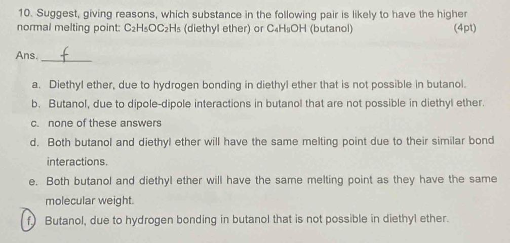 Suggest, giving reasons, which substance in the following pair is likely to have the higher
normal melting point: C_2H_5OC_2H_5 (diethyl ether) or C_4H_9OH (butanol) (4pt)
Ans._
a. Diethyl ether, due to hydrogen bonding in diethyl ether that is not possible in butanol.
b. Butanol, due to dipole-dipole interactions in butanol that are not possible in diethyl ether.
c. none of these answers
d. Both butanol and diethyl ether will have the same melting point due to their similar bond
interactions.
e. Both butanol and diethyl ether will have the same melting point as they have the same
molecular weight.
f.) Butanol, due to hydrogen bonding in butanol that is not possible in diethyl ether.