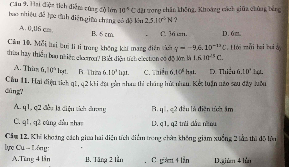 Hai điện tích điểm cùng độ lớn 10^(-9)C đặt trong chân không. Khoảng cách giữa chúng bằng
bao nhiêu để lực tĩnh điện.giữa chúng có độ lớn 2,5.10^(-6)N ?
A. 0,06 cm.
B. 6 cm. C. 36 cm. D. 6m.
Câu 10. Mỗi hại bụi li ti trong không khí mang điện tích q=-9, 6.10^(-13)C. Hỏi mỗi hại bụi ấy
thừa hay thiếu bao nhiêu electron? Biết điện tích electron có độ lớn là 1, 6.10^(-19)C.
A. Thừa 6, 10^6 hạt. B. Thừa 6.10^5hat. C. Thiếu 6, 10^6 hạt. D. Thiếu 6.10^5 hạt.
Câu 11. Hai điện tích q1, q2 khi đặt gần nhau thì chúng hút nhau. Kết luận nào sau đây luôn
đúng?
A. q1, q2 đều là điện tích dương B. q1, q2 đều là điện tích âm
C. q1, q2 cùng dấu nhau D. q1, q2 trái dấu nhau
Câu 12. Khi khoảng cách giưa hai điện tích điểm trong chân không giảm xuống 2 lần thì độ lớn
lực Cu - Lông:
A.Tăng 4 lần B. Tăng 2 lần C. giảm 4 lần D.giảm 4 lần