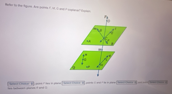 Refer to the figure. Are points F, M, G and P coplanar? Explain. 
Select Choice : point F lies in plane Select Choice points G and P lie in plane Select Choice and point Select Choice $ 
lies between planes R and Q.