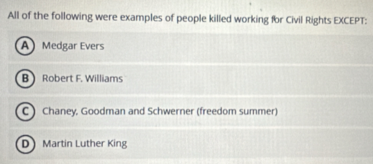 All of the following were examples of people killed working for Civil Rights EXCEPT:
A Medgar Evers
B  Robert F. Williams
C) Chaney, Goodman and Schwerner (freedom summer)
D Martin Luther King