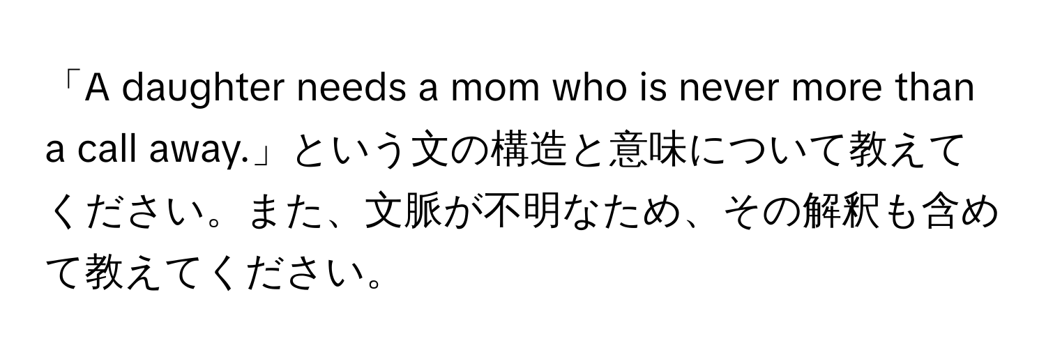 「A daughter needs a mom who is never more than a call away.」という文の構造と意味について教えてください。また、文脈が不明なため、その解釈も含めて教えてください。