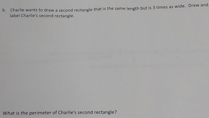 Charlie wants to draw a second rectangle that is the same length but is 3 times as wide. Draw and 
label Charlie’s second rectangle. 
What is the perimeter of Charlie’s second rectangle?