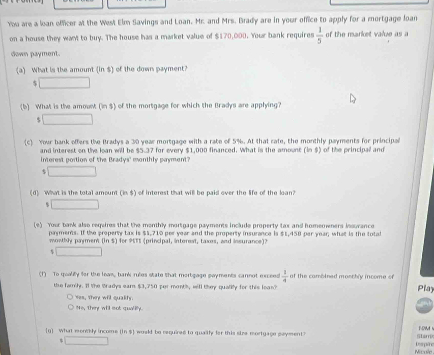 You are a loan officer at the West Elm Savings and Loan. Mr. and Mrs. Brady are in your office to apply for a mortgage loan
on a house they want to buy. The house has a market value of $170,000. Your bank requires  1/5  of the market value as a
down payment.
(a) What is the amount (in $) of the down payment?
$ □
(b) What is the amount (in $) of the mortgage for which the Bradys are applying?
$ □
(c) Your bank offers the Bradys a 30 year mortgage with a rate of 5%. At that rate, the monthly payments for principal
and interest on the loan will be $5.37 for every $1,000 financed. What is the amount (in $) of the principal and
interest portion of the Bradys' monthly payment?
$ □
(d) What is the total amount (in $) of interest that will be paid over the life of the loan?
$ □
(e) Your bank also requires that the monthly mortgage payments include property tax and homeowners insurance
payments. If the property tax is $1,710 per year and the property insurance is $1,458 per year, what is the total
monthly payment (in $) for PITI (principal, interest, taxes, and insurance)?
$ □
(f) To qualify for the loan, bank rules state that mortgage payments cannot exceed  1/4  of the combined monthly income of Play
the family. If the Bradys earn $3,750 per month, will they qualify for this loan?
Yes, they will qualify.
No, they will not qualify.
(g) What monthly income (in $) would be required to qualify for this size mortgage payment? Starrir 10M
$ □
Inspire
Nicole