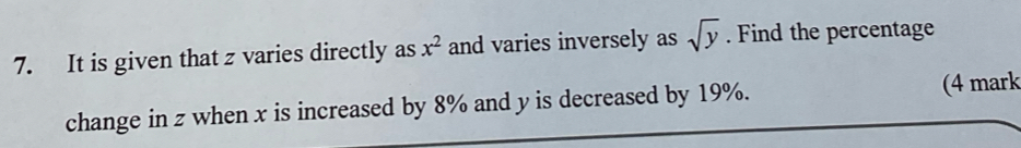 It is given that z varies directly as x^2 and varies inversely as sqrt(y). Find the percentage 
change in z when x is increased by 8% and y is decreased by 19%. (4 mark