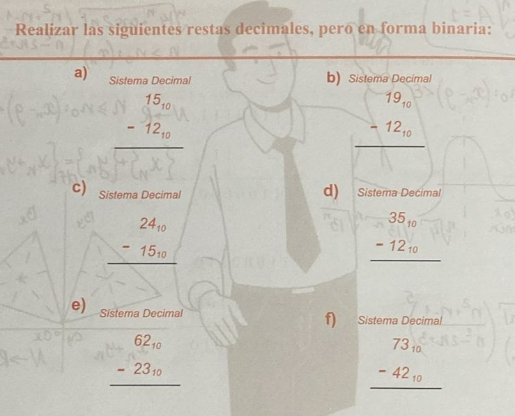 Realizar las siguientes restas decimales, pero en forma binaria: 
a) Sistema Decimal b) Sistema Decimal
beginarrayr 15_10 -12_10 hline □ endarray
beginarrayr 79_10 -12_10 hline □ endarray
d) 
c) Sistema Decimal Sistema Decimal
beginarrayr 24_10 -15_10 hline endarray
beginarrayr 35_10 -12_10 hline endarray
e) Sistema Decimal f) Sistema Decimal
beginarrayr 62_10 -23_10 hline endarray
beginarrayr 73_10 -42_10 hline endarray