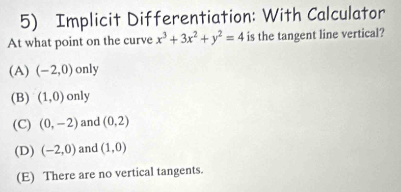 Implicit Differentiation: With Calculator
At what point on the curve x^3+3x^2+y^2=4 is the tangent line vertical?
(A) (-2,0) only
(B) (1,0) only
(C) (0,-2) and (0,2)
(D) (-2,0) and (1,0)
(E) There are no vertical tangents.