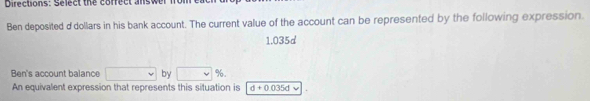 Directions: Select the cofrect answer n 
Ben deposited d' dollars in his bank account. The current value of the account can be represented by the following expression.
1.035d
Ben's account balance by %. 
An equivalent expression that represents this situation is d+0.035d