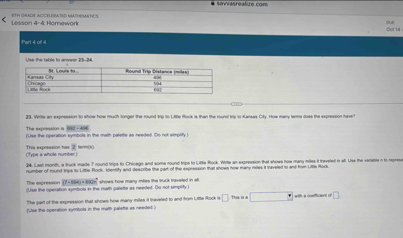 = savvasrealize.com 
6TH GRADE ACCELERATED MATHEMATICS 
Lesson 4-4: Homework DUE 
Oct 14 - 
Part 4 of 4 
Use the table to answer 23-24. 
23. Write an expression to show how much longer the round trip to Little Rock is than the round trip to Kansas City. How many terms does the expression have? 
The expression is 692-496
(Use the operation symbols in the math palette as needed. Do not simplify.) 
This expression has 2 term(s). 
(Type a whole number.) 
24. Last month, a truck made 7 round trips to Chicago and some round trips to Little Rock. Write an expression that shows how many miles it traveled in all. Use the variable n to represe 
number of round trips to Little Rock. Identify and describe the part of the expression that shows how many miles it traveled to and from Little Rock. 
The expression (7· 594)+692n shows how many miles the truck traveled in all. 
(Use the operation symbols in the math palette as needed. Do not simplify.) 
The part of the expression that shows how many miles it traveled to and from Little Rock is □. This is a with a coefficient of □. 
(Use the operation symbols in the math palette as needed.)