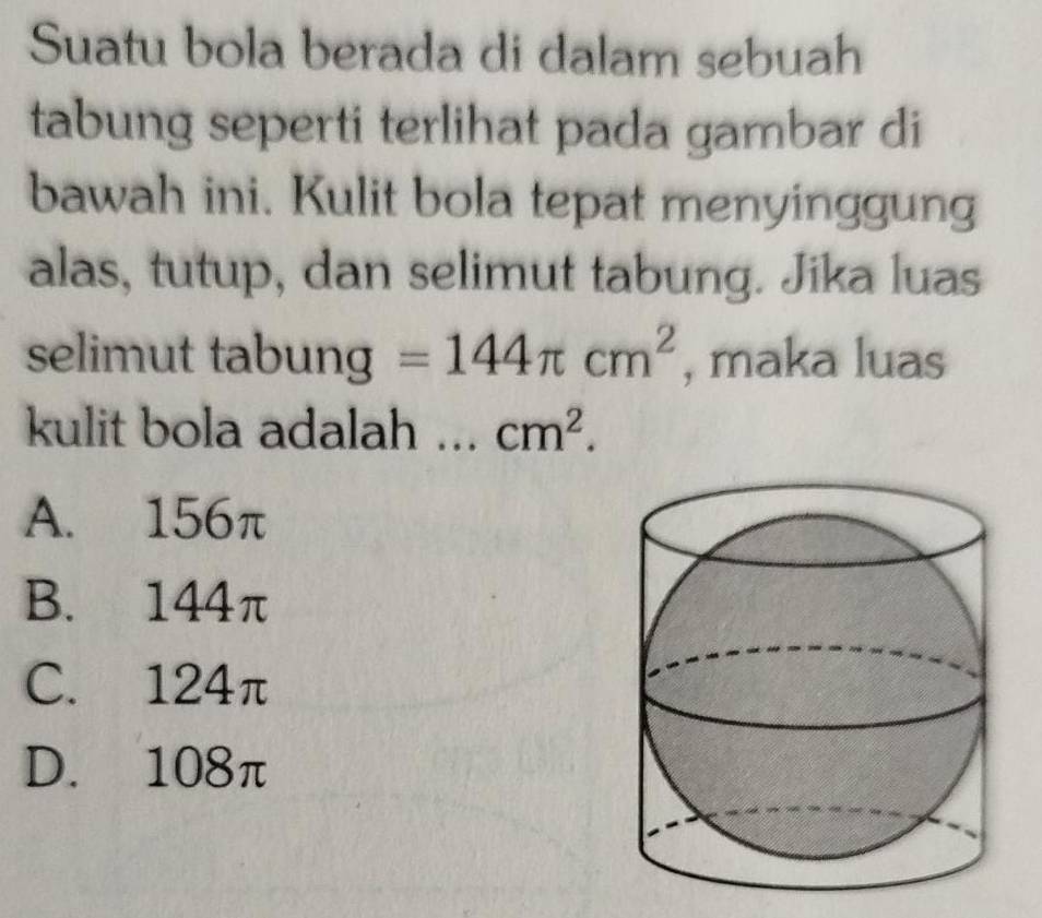 Suatu bola berada di dalam sebuah
tabung seperti terlihat pada gambar di
bawah ini. Kulit bola tepat menyinggung
alas, tutup, dan selimut tabung. Jika luas
selimut tabung =144π cm^2 , maka luas
kulit bola adalah ... cm^2.
A. 156π
B. 144π
C. 124π
D. 108π