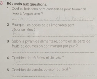 Réponds aux questions. 
1 Quelles boissons sont conseillées pour fournir de 
l'eau à l'organisme ? 
_ 
2 Pourquoi les sodas et les limonades sont 
déconseillées ? 
_ 
3 Selon la pyramide alimentaire, combien de parts de 
fruits et légumes on doit manger par jour ? 
_ 
4 Combien de céréales et dérivés ? 
_ 
5 Combien de viande, poisson ou œuf ? 
_