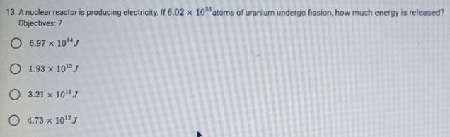 A nuclear reactor is producing electricity. If 6.02* 10^(23) atoms of uranium undergo fission, how much energy is released?
Objectives: 7
6.97* 10^(14)J
1.93* 10^(13)J
3.21* 10^(11)J
4.73* 10^(12)J