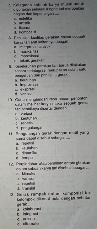 Kelegalan sebuah karya musik untuk
digunakan sebagai iringan tari merupakan
bagian dari kepentingan ....
a.estetika
b. artistik
c. lisensi
d. komposisi
8. Penilaian kualitas gerakan dalam sebuah
karya tari erat kaitannya dengan ....
a. interpretasi artistik
b. musikalitas
c. improvisasi
d. teknik gerakan
9. Keseluruhan garakan tari harus dilakukan
secara terintegrasi merupakan salah satu
pengertian dari prinsip ... gerak.
a. keutuhan
b. improvisasi
c. ekspresi
d. variasi
10. Guna menghindari rasa bosan penonton
dalam melihat karya maka sebuah gerak
tari sebaiknya disertai dengan ....
a. variasi
b. keutuhan
c. repetisi
d. pengulangan
11. Pengulangan gerak dengan motif yang
sama dapat disebut sebagai ....
a. repetisi
b. keutuhan
c. dinamika
d. tempo
12. Perpindahan atau peralihan antara gerakan
dalam sebuah karya tari disebut sebagai ....
a. klimaks
b. variasi
c. repetisi
d. transisi
13. Gerak rampak dalam komposisi tari
kelompok dikenal pula dengan sebutan
gerak ....
a. kolaborasi
b. integrasi
c. unison
d. alternate