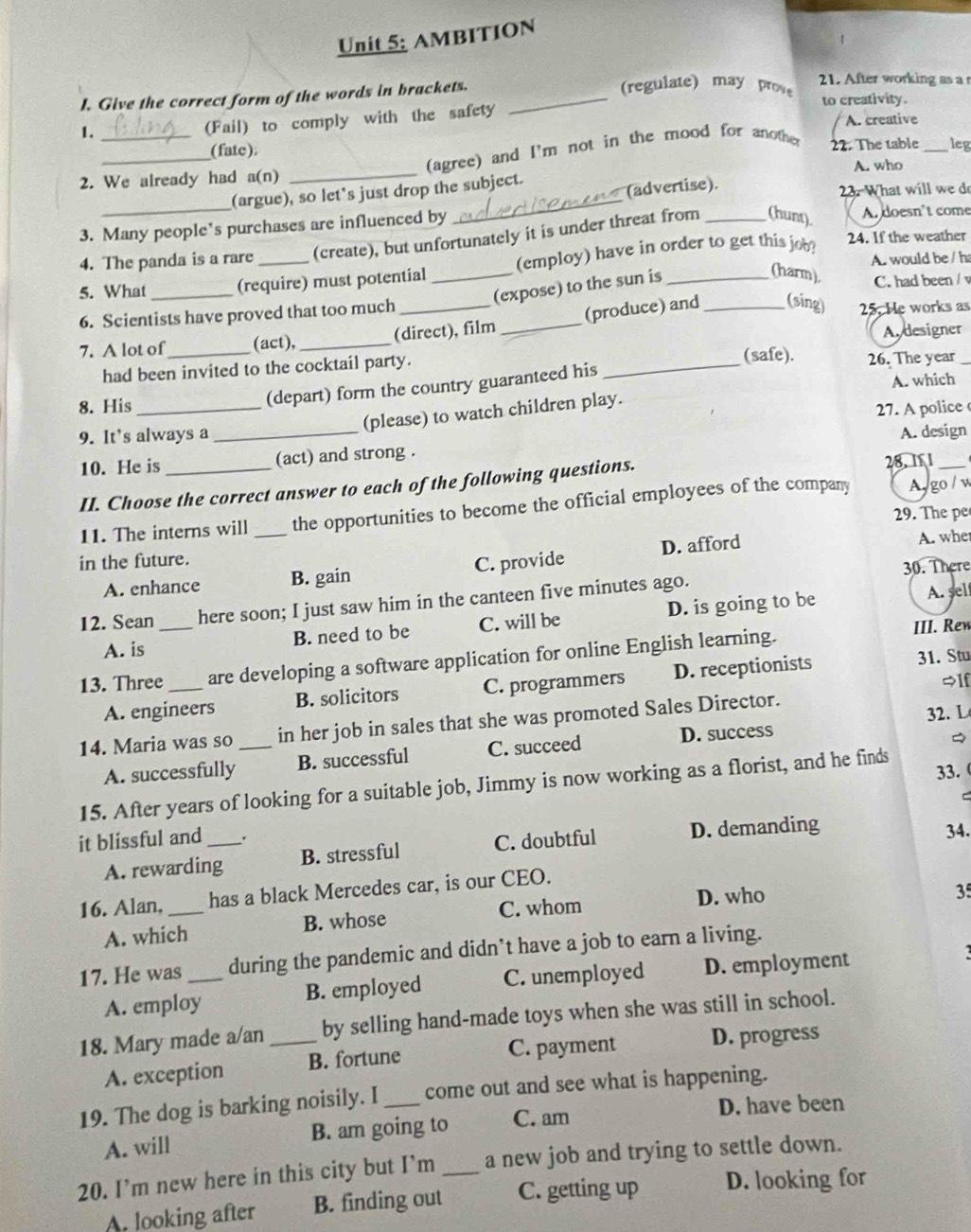 AMBITION
I. Give the correct form of the words in brackets._
(regulate) may prove 21. After working as a r
(Fail) to comply with the safety to creativity.
A. creative
1._
__(fate);
(agree) and I'm not in the mood for another
22. The table _leg
_
2. We already had a(n) _A. who
(argue), so let's just drop the subject.
(advertise). 23. What will we do
3. Many people's purchases are influenced by A. doesn’t come
24. If the weather
4. The panda is a rare (create), but unfortunately it is under threat from _(hunt)
A. would be / ha
5. What _(require) must potential _(employ) have in order to get this job?
(expose) to the sun is
(harm). C. had been / v
6. Scientists have proved that too much_
(produce) and _(sing) 25. He works as
7. A lot of_ (act), _(direct), film _A designer
(safe).
had been invited to the cocktail party. _26. The year
(depart) form the country guaranteed his
A. which
8. His _27. A police 
(please) to watch children play.
9. It’s always a _A. design
10. He is _(act) and strong .
II. Choose the correct answer to each of the following questions. 28. 1 1_
11. The interns will _the opportunities to become the official employees of the company A go / w
29. The pe
in the future.
A. enhance B. gain C. provide D. afford
A. wher
30. There
12. Sean _here soon; I just saw him in the canteen five minutes ago.
A. is B. need to be C. will be D. is going to be
A. sel
III. Rew
31. Stu
13. Three _are developing a software application for online English learning.
$lf
A. engineers B. solicitors C. programmers D. receptionists
14. Maria was so _in her job in sales that she was promoted Sales Director.
32. L
A. successfully B. successful C. succeed D. success
33.
15. After years of looking for a suitable job, Jimmy is now working as a florist, and he finds
C
it blissful and _. 34.
A. rewarding B. stressful C. doubtful D. demanding
16. Alan, _has a black Mercedes car, is our CEO.
A. which B. whose C. whom D. who
35
17. He was _during the pandemic and didn’t have a job to earn a living.
A. employ B. employed C. unemployed D. employment  
18. Mary made a/an _by selling hand-made toys when she was still in school.
A. exception B. fortune C. payment D. progress
19. The dog is barking noisily. I _come out and see what is happening.
A. will B. am going to C. am
D. have been
20. I'm new here in this city but I'm _a new job and trying to settle down.
A. looking after B. finding out C. getting up D. looking for