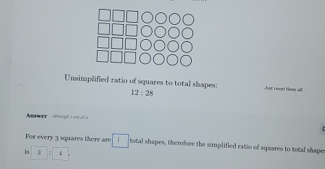 Unsimplified ratio of squares to total shapes: Just coent them all
12:28
Answer Attempe 1 out of 2 
For every 3 squares there are total shapes, therefore the simplified ratio of squares to total shapes 
is 3 C 4