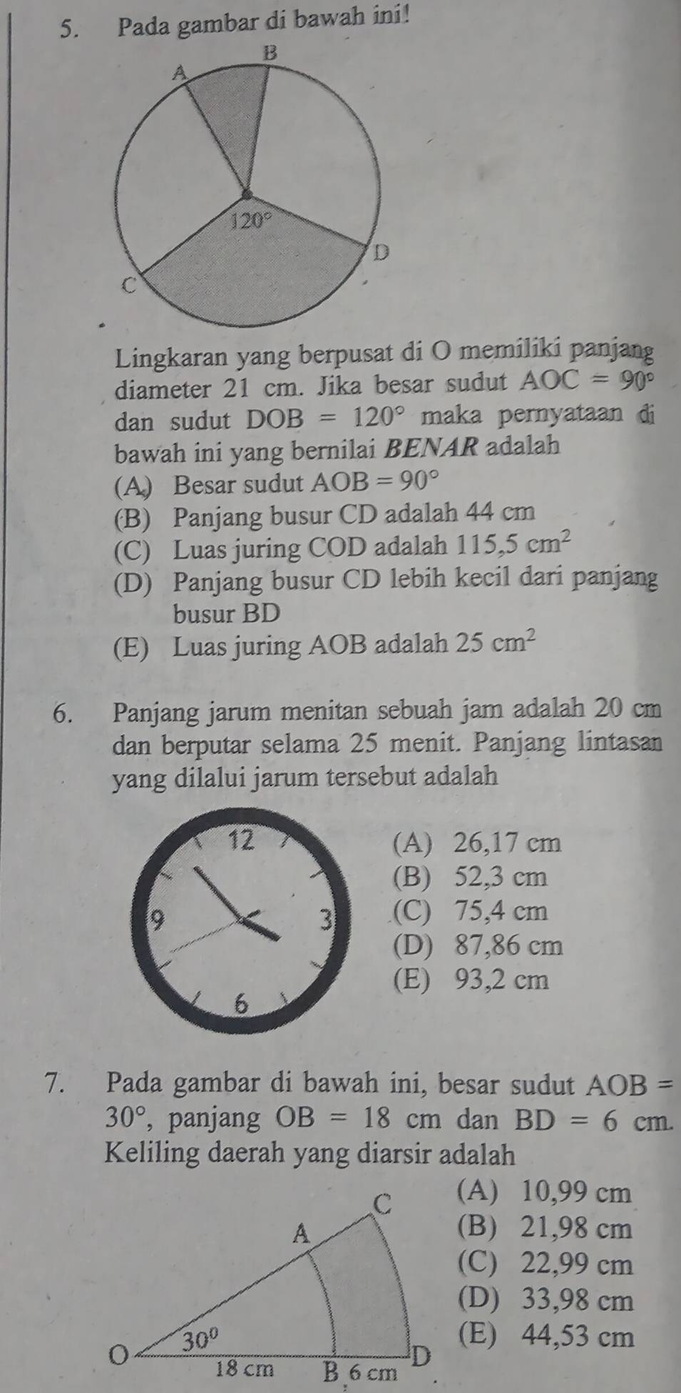 Pada gambar di bawah ini!
Lingkaran yang berpusat di O memiliki panjang
diameter 21 cm. Jika besar sudut AOC=90°
dan sudut DOB=120° maka pernyataan di
bawah ini yang bernilai BENAR adalah
(A) Besar sudut AOB=90°
(B) Panjang busur CD adalah 44 cm
(C) Luas juring COD adalah 115,5cm^2
(D) Panjang busur CD lebih kecil dari panjang
busur BD
(E) Luas juring AOB adalah 25cm^2
6. Panjang jarum menitan sebuah jam adalah 20 cm
dan berputar selama 25 menit. Panjang lintasan
yang dilalui jarum tersebut adalah
(A) 26,17 cm
(B) 52,3 cm
(C) 75,4 cm
(D) 87,86 cm
(E) 93,2 cm
7. Pada gambar di bawah ini, besar sudut AOB=
30° ,panjang OB=18cm dan BD=6cm.
Keliling daerah yang diarsir adalah
(A) 10,99 cm
(B) 21,98 cm
(C) 22,99 cm
(D) 33,98 cm
(E) 44,53 cm