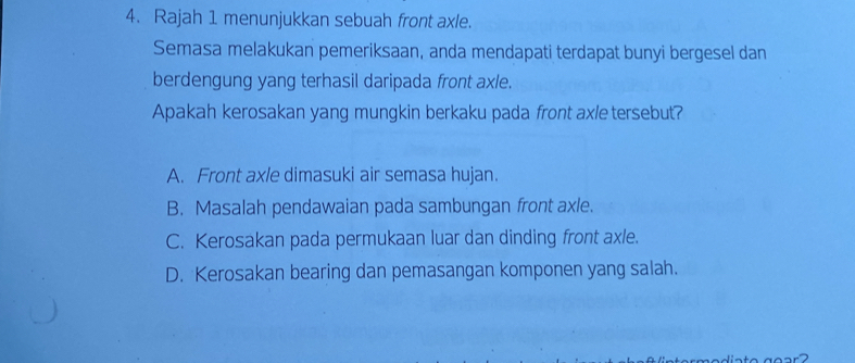 Rajah 1 menunjukkan sebuah front axle.
Semasa melakukan pemeriksaan, anda mendapati terdapat bunyi bergesel dan
berdengung yang terhasil daripada front axle.
Apakah kerosakan yang mungkin berkaku pada front axle tersebut?
A. Front axle dimasuki air semasa hujan.
B. Masalah pendawaian pada sambungan front axle.
C. Kerosakan pada permukaan luar dan dinding front axle.
D. Kerosakan bearing dan pemasangan komponen yang salah.
modiato go a r ?