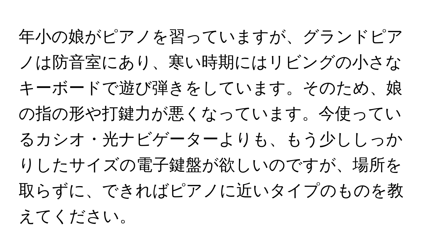 年小の娘がピアノを習っていますが、グランドピアノは防音室にあり、寒い時期にはリビングの小さなキーボードで遊び弾きをしています。そのため、娘の指の形や打鍵力が悪くなっています。今使っているカシオ・光ナビゲーターよりも、もう少ししっかりしたサイズの電子鍵盤が欲しいのですが、場所を取らずに、できればピアノに近いタイプのものを教えてください。