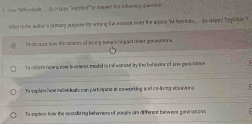 Use "Millanials So Happy Together" to answer the following question.
What o the autbor's primary purpose for writing the excerpt from the article "Millennials. So Happy Together"?
To discuss how the actions of young people impact older generations
To inform how a new business model is influenced by the behavior of one generation
To explain how individuals can participate in co-working and co-living situations
To explore how the socializing behaviors of people are different between generations