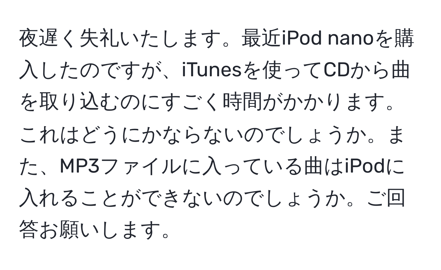 夜遅く失礼いたします。最近iPod nanoを購入したのですが、iTunesを使ってCDから曲を取り込むのにすごく時間がかかります。これはどうにかならないのでしょうか。また、MP3ファイルに入っている曲はiPodに入れることができないのでしょうか。ご回答お願いします。