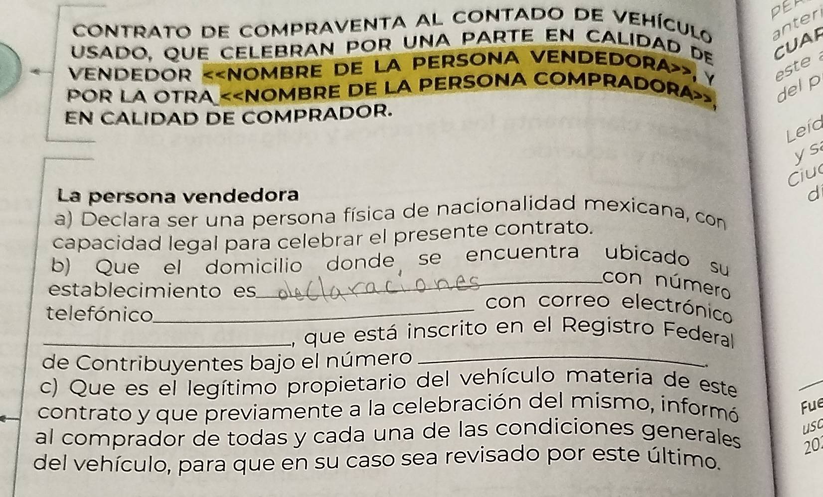 PER 
CONTrATo dE COMprAVENTA aL CONTADo dE Vehículo anter 
usado, que celebran por una parté en calidad de 
CUAP 
vendedor «, y 
este 
POR LA OTRA «
delp 
EN CALIDAD DE COMPRADOR. 
Leía 
ys 
Ciu 
La persona vendedora d 
a) Declara ser una persona física de nacionalidad mexicana, con 
capacidad legal para celebrar el presente contrato. 
b) Que el domicilio donde se encuentra ubicado su 
_con número 
establecimiento es 
telefónico 
_con correo electrónico 
_ 
_1, que está inscrito en el Registro Federal 
de Contribuyentes bajo el número 
c) Que es el legítimo propietario del vehículo materia de este 
contrato y que previamente a la celebración del mismo, informó 
Fue 
usa 
al comprador de todas y cada una de las condiciones generales 
20 
del vehículo, para que en su caso sea revisado por este último.