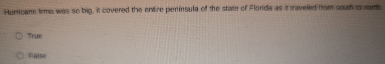 Hurricane Irma was so big, it covered the entire peninsula of the state of Florida as it traveled from south to north.
True
False