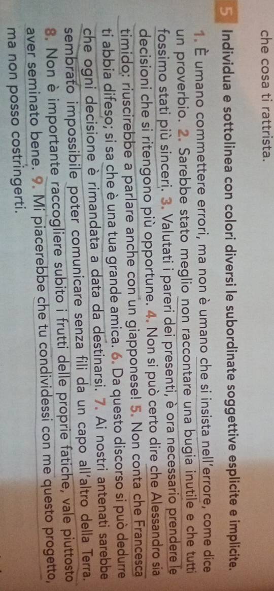 che cosa ti rattrista. 
5 Individua e sottolinea con colori diversi le subordinate soggettive esplicite e implicite. 
1. É umano commettere errori, ma non è umano che si insista nell’errore, come dice 
un proverbio. 2. Sarebbe stato meglio non raccontare una bugia inutile e che tutti 
fossimo stati più sinceri. 3. Valutati i pareri dei presenti, è ora necessario prendere le 
decisioni che si ritengono più opportune. 4. Non si può certo dire che Alessandro sia 
timido: riuscirebbe a parlare anche con un giapponese! 5. Non conta che Francesca 
ti abbia difeso; si sa che è una tua grande amica. 6. Da questo discorso si può dedurre 
che ogni decisione è rimandata a data da destinarsi. 7. Ai nostri antenati sarebbe 
sembrato impossibile poter comunicare senza fili da un capo all´altro della Terra. 
8. Non è importante raccogliere subito i frutti delle proprie fatiche, vale piuttosto 
aver seminato bene. 9. Mi piacerebbe che tu condividessi con me questo progetto, 
ma non posso costringerti.