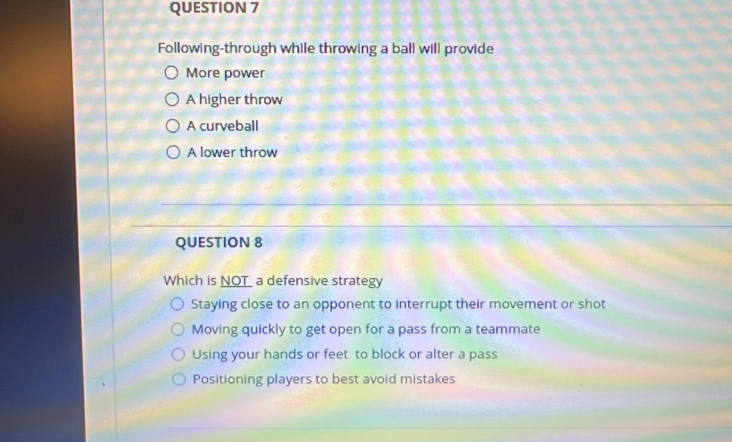 Following-through while throwing a ball will provide
More power
A higher throw
A curveball
A lower throw
QUESTION 8
Which is NOT a defensive strategy
Staying close to an opponent to interrupt their movement or shot
Moving quickly to get open for a pass from a teammate
Using your hands or feet to block or alter a pass
Positioning players to best avoid mistakes