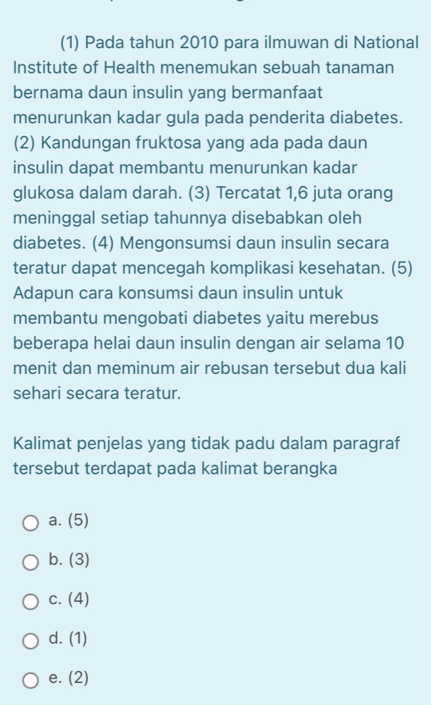 (1) Pada tahun 2010 para ilmuwan di National
Institute of Health menemukan sebuah tanaman
bernama daun insulin yang bermanfaat
menurunkan kadar gula pada penderita diabetes.
(2) Kandungan fruktosa yang ada pada daun
insulin dapat membantu menurunkan kadar
glukosa dalam darah. (3) Tercatat 1, 6 juta orang
meninggal setiap tahunnya disebabkan oleh
diabetes. (4) Mengonsumsi daun insulin secara
teratur dapat mencegah komplikasi kesehatan. (5)
Adapun cara konsumsi daun insulin untuk
membantu mengobati diabetes yaitu merebus
beberapa helai daun insulin dengan air selama 10
menit dan meminum air rebusan tersebut dua kali
sehari secara teratur.
Kalimat penjelas yang tidak padu dalam paragraf
tersebut terdapat pada kalimat berangka
a. (5)
b. (3)
C. (4)
d. (1)
e. (2)