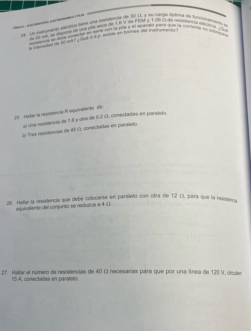 Física III + Electrostática, electrodinámica y pilas 
24. Un instrumento eléctrico tiene una resistencia de 30 Ω, y su carga óptima de funcionamiento es 
de 50 mA, se dispone de una pila seça de 1.6 V de FEM y 1.06 Ω de resistencia eléctrica. ¿Qué 
resistencia se debe conectar en serie con la pila y el aparato para que la corriente no sobrepase 
la intensidad de 50 mA? ¿Qué d.d.p. existe en bornes del instrumento? 
25. Hallar la resistencia R equivalente de: 
a) Una resistencia de 1.6 y otra de 0.2 Ω, conectadas en paralelo. 
b) Tres resistencias de 45 Ω, conectadas en paralelo. 
26. Hallar la resistencia que debe colocarse en paralelo con otra de 12 Ω, para que la resistencia 
equivalente del conjunto se reduzca a 4 Ω. 
27. Hallar el número de resistencias de 40 Ω necesarias para que por una línea de 120 V, circulen
15 A, conectadas en paralelo.