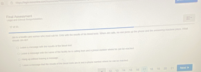 Final Assessment
Legal and Ethical Responsibilities
"
17 of 25
Jim is a health care worker who must call Mr. Ortiz with the results of his blood tests. When Jim calls, no one picks up the phone and the answering machine plays. What
should Jim do?
Leave a message with the results of the blood test
Leave a message with the name of the facility he is calling from and a phone number where he can be reached
Hang up without leaving a message
Leave a message that the results of the blood tests are in and a phone number where he can be reached
12 13 14 15 16 17 18 19 20 21 Nexd