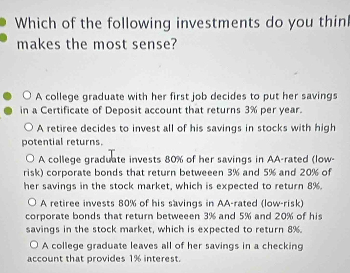 Which of the following investments do you thin
makes the most sense?
A college graduate with her first job decides to put her savings
in a Certificate of Deposit account that returns 3% per year.
A retiree decides to invest all of his savings in stocks with high
potential returns.
A college graduate invests 80% of her savings in AA-rated (low-
risk) corporate bonds that return betweeen 3% and 5% and 20% of
her savings in the stock market, which is expected to return 8%.
A retiree invests 80% of his savings in AA-rated (low-risk)
corporate bonds that return betweeen 3% and 5% and 20% of his
savings in the stock market, which is expected to return 8%.
A college graduate leaves all of her savings in a checking
account that provides 1% interest.