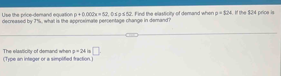 Use the price-demand equation p+0.002x=52, 0≤ p≤ 52. Find the elasticity of demand when p=$24. If the $24 price is 
decreased by 7%, what is the approximate percentage change in demand? 
The elasticity of demand when p=24 is □. 
(Type an integer or a simplified fraction.)