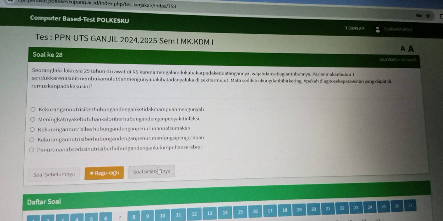 Computer Based-Test POLKESKU
7:30:49 AM FLORIANA WOLE
Tes : PPN UTS GANJIL 2024.2025 Sem I MK.KDM I
A A
Soal ke 28 Sisa Waktu: 40 me
Seoranglaki-lakiusia 25 tahun di rawat di RS karenamengalamilukabakarpadakeduatangannya, wajahdansebagiantubuhnya. Pasienmakanbubur 1
sendukkarenasulitmembukamulutdanmengunyahakibatadanyaluka di sekitarmulut. Mata sedikitcekungdanbibirkering. Apakah diagnosekeperawatan yang đapat di
rumuskanpadakasusini?
Kekurangannutrisiberhubungandenganketidakmampuanmengunyah
Meningkatnyakebutuhankaloriberhubungandenganpenyakitinfeksi
Kekurangannutrisiberhubungandenganpenurunannafsumakan
Kekurangannutrisiberhubungandenganpenurunanfungsipengecapan
Penurunanabsorbsinutrisiberhubungandengankelumpuhanserebral
Soal Sebelumnya * Ragu-ragu Soal Selan '''Inya
Daftar Soal
6 7 8 9 10 11 12 13 14 15 16 17 18 19 20 21 2 23 24 25 2/
27