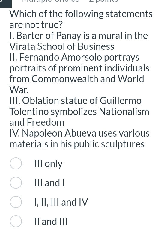 Which of the following statements
are not true?
I. Barter of Panay is a mural in the
Virata School of Business
II. Fernando Amorsolo portrays
portraits of prominent individuals
from Commonwealth and World
War.
III. Oblation statue of Guillermo
Tolentino symbolizes Nationalism
and Freedom
IV. Napoleon Abueva uses various
materials in his public sculptures
III only
III and I
I, II, III and IV
II and III