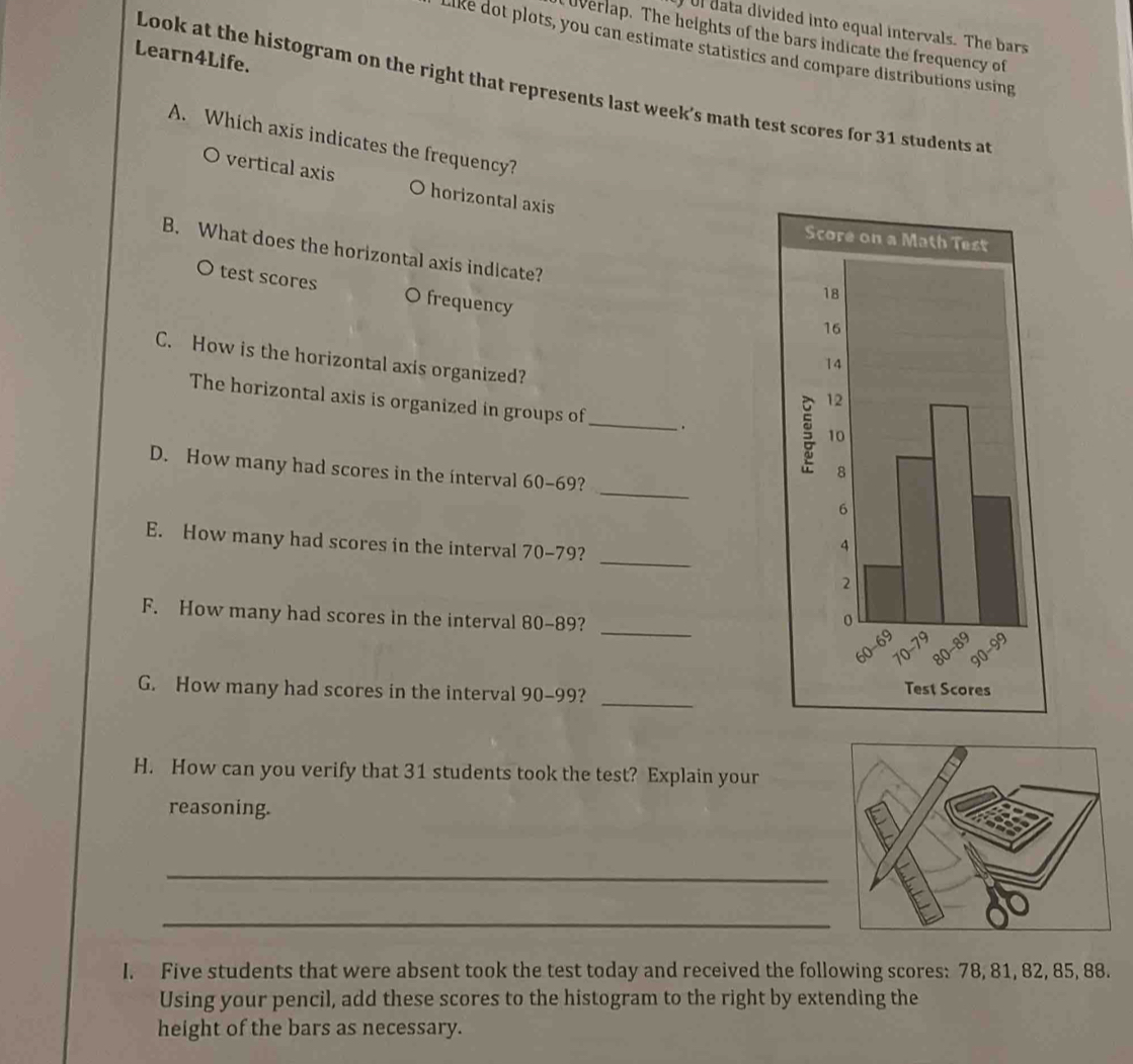 Ul data divided into equal intervals. The bars 
Uverlap. The heights of the bars indicate the frequency of 
Like dot plots, you can estimate statistics and compare distributions using 
Learn4Life. 
Look at the histogram on the right that represents last week's math test scores for 31 students at 
A. Which axis indicates the frequency? 
O vertical axis O horizontal axis 
B. What does the horizontal axis indicate? 
O test scores O frequency 
C. How is the horizontal axis organized? 
The horizontal axis is organized in groups of_ 
_ 
D. How many had scores in the interval 60-69? 
E. How many had scores in the interval 70-79?_ 
F. How many had scores in the interval 80-89? _ 
G. How many had scores in the interval 90-99? _ 
H. How can you verify that 31 students took the test? Explain your 
reasoning. 
_ 
_ 
I. Five students that were absent took the test today and received the following scores: 78, 81, 82, 85, 88. 
Using your pencil, add these scores to the histogram to the right by extending the 
height of the bars as necessary.