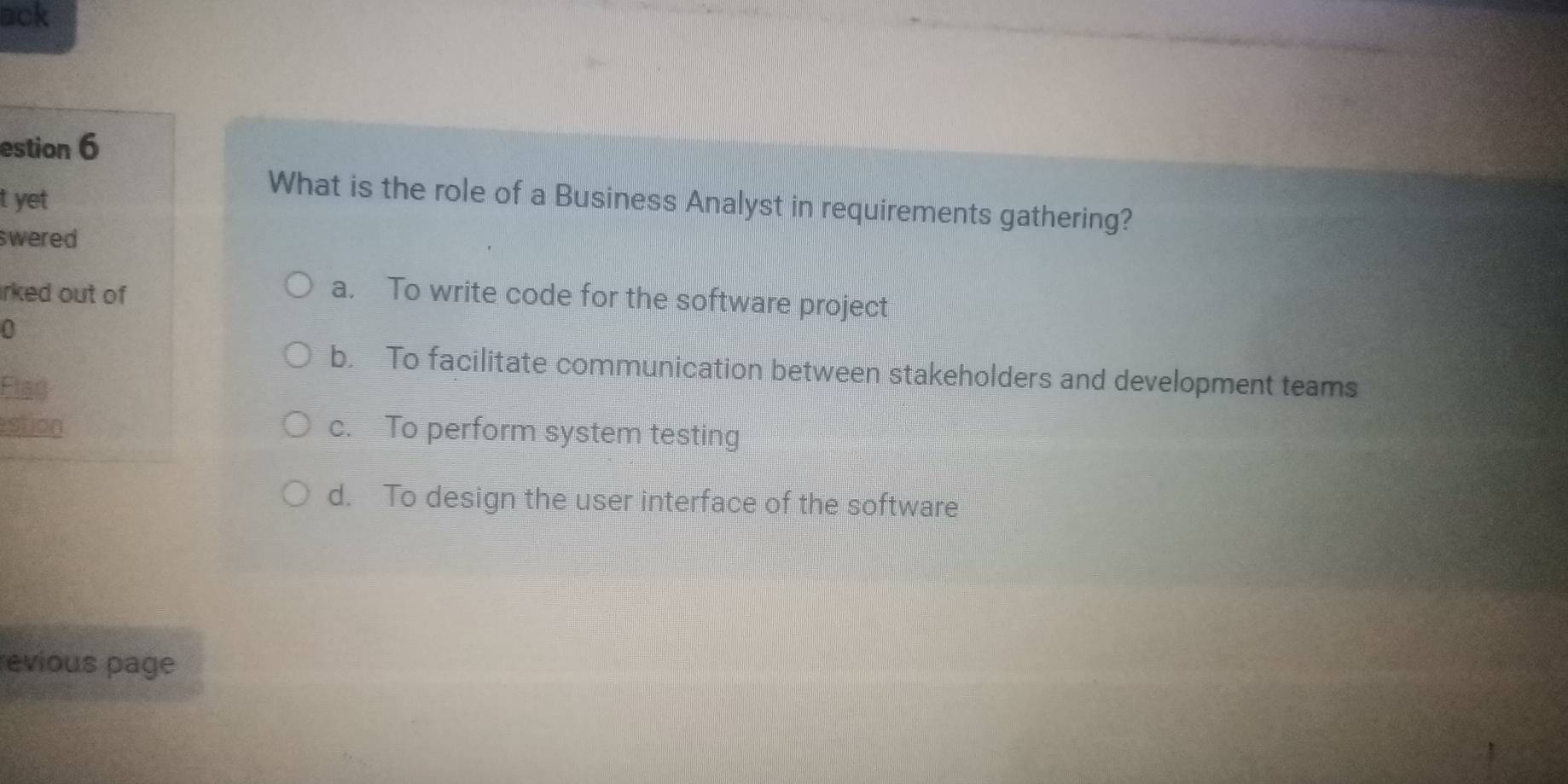 ack
estion 6
t yet
What is the role of a Business Analyst in requirements gathering?
swered
irked out of a. To write code for the software project
b. To facilitate communication between stakeholders and development teams
Flad
estion c. To perform system testing
d. To design the user interface of the software
revious page