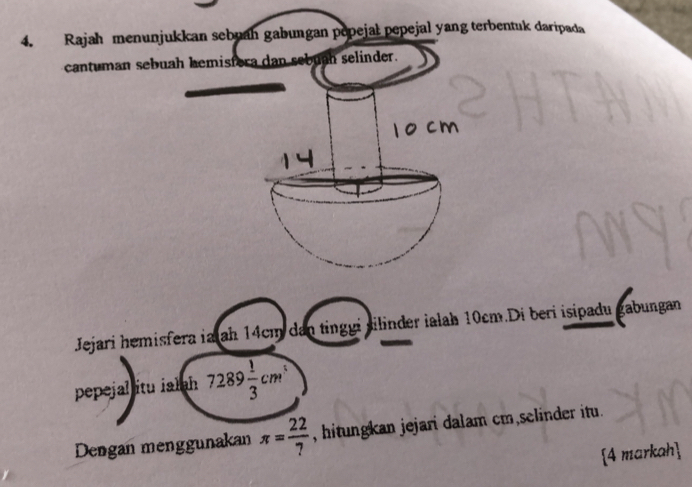 Rajah menunjukkan sebuah gabungan popejal pepejal yang terbentuk daripada 
cantuman sebua 
Jejari hemisfera ia ah 14cm dan tinggi silinder ialah 10cm.Di beri isipadu gabungan 
pepejal itu ialah 7289 1/3 cm^1
Dengan menggunakan π = 22/7  , hitungkan jejari dalam cm selinder itu. 
[4 markah]