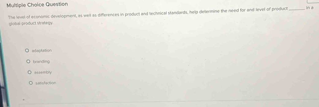 Question _in a
The level of economic development, as well as differences in product and technical standards, help determine the need for and level of product
global product strategy.
adaptation
branding
assembly
satisfaction