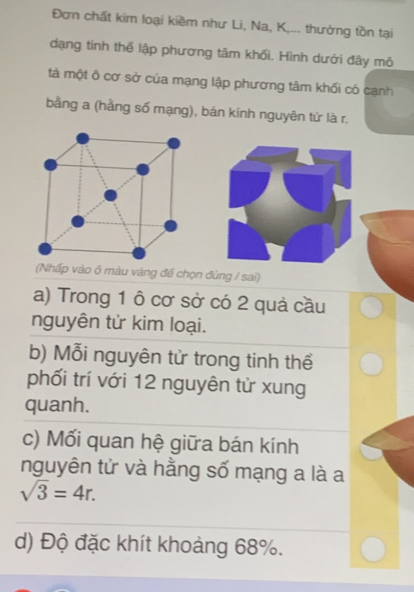 Đơn chất kim loại kiềm như Li, Na, K,... thường tồn tại 
đạng tinh thể lập phương tâm khối. Hình dưới đây mô 
tả một ô cơ sở của mạng lập phương tâm khối có cạnh 
bằng a (hằng số mạng), bán kính nguyên tứ là r. 
(Nhấp vào ô màu vàng đế chọn đúng / sai) 
a) Trong 1 ô cơ sở có 2 quả cầu 
nguyên tử kim loại. 
b) Mỗi nguyên tử trong tinh thể 
phối trí với 12 nguyên tử xung 
quanh. 
c) Mối quan hệ giữa bán kính 
nguyên tử và hằng số mạng a là a
sqrt(3)=4r. 
d) Độ đặc khít khoảng 68%.