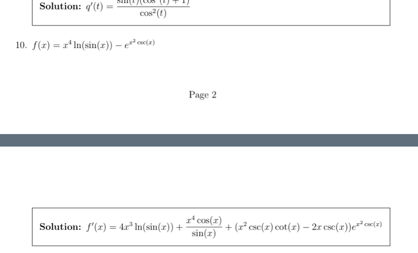 Solution: q'(t)= (sin (t)(cos (t)+1))/cos^2(t) 
10. f(x)=x^4ln (sin (x))-e^(x^2)csc (x)
Page 2
Solution: f'(x)=4x^3ln (sin (x))+ x^4cos (x)/sin (x) +(x^2csc (x)cot (x)-2xcsc (x))e^(x^2)csc (x)