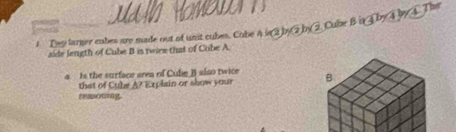 HOMODAT 
1 Thy larger cubes are made out of unit cubes. Cube A is 2 by2 by 2 Cube B in ④ by 4 by A. The 
side length of Cube B is twire that of Cube A. 
Is the surface area of Cube B also twice 
that of Cule A? * Explain or show your 
remoung.