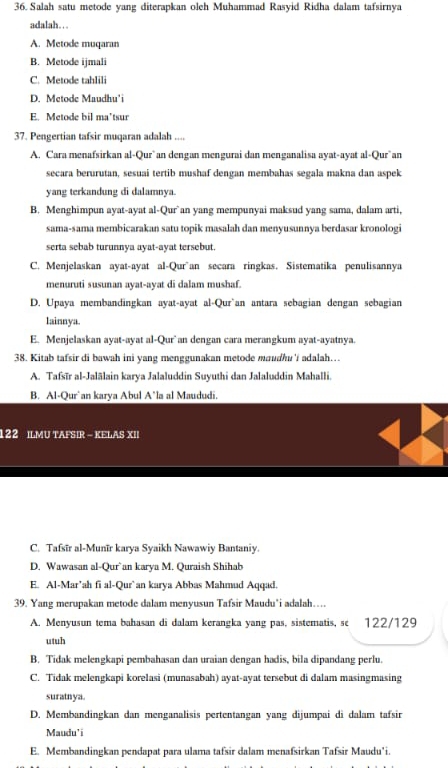 Salah satu metode yang diterapkan oleh Muhammad Rasyid Ridha dalam tafsirnya
adalah… . .
A. Metode muqaran
B. Metode ijmali
C. Metode tahlili
D. Metode Maudhu'i
E. Metode bil ma’tsur
37. Pengertian tafsir muqaran adalah ....
A. Cara menafsirkan al-Qur`an dengan mengurai dan menganalisa ayat-ayat al-Qur`an
secara berurutan, sesuai tertib mushaf dengan membahas segala makna dan aspek
yang terkandung di dalamnya.
B. Menghimpun ayat-ayat al-Qur`an yang mempunyai maksud yang sama, dalam arti,
sama-sama membicarakan satu topik masalah dan menyusunnya berdasar kronologi
serta sebab turunnya ayat-ayat tersebut.
C. Menjelaskan ayat-ayat al-Qur~an secara ringkas. Sistematika penulisannya
menuruti susunan ayat-ayat di dalam mushaf.
D. Upaya membandingkan ayat-ayat al-Qur`an antara sebagian dengan sebagian
lainnya.
E. Menjelaskan ayat-ayat al-Qur`an dengan cara merangkum ayat-ayatnya.
38. Kitab tafsir di bawah ini yang menggunakan metode maudhu'i adalah…
A. Tafsīr al-Jalālain karya Jalaluddin Suyuthi dan Jalaluddin Mahalli.
B. Al-Qur`an karya Abul A*la al Maududi.
122 ILMU TAFSIR - KELAS XII
C. Tafsīr al-Munīr karya Syaikh Nawawiy Bantaniy.
D. Wawasan al-Qur`an karya M. Quraish Shihab
E. Al-Mar’ah fi al-Qur`an karya Abbas Mahmud Aqqad.
39. Yang merupakan metode dalam menyusun Tafsir Maudu'i adalah…
A. Menyusun tema bahasan di dalam kerangka yang pas, sistematis, sc 122/129
utuh
B. Tidak melengkapi pembahasan dan uraian dengan hadis, bila dipandang perlu.
C. Tidak melengkapi korelasi (munasabah) ayat-ayat tersebut di dalam masingmasing
suratnya.
D. Membandingkan dan menganalisis pertentangan yang dijumpai di dalam tafsir
Maudu'i
E. Membandingkan pendapat para ulama tafsir dalam menafsirkan Tafsir Maudu'i.